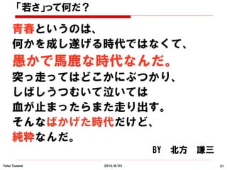 「若さ」って何だ？

     青春というのは、
     何かを成し遂げる時代ではなくて、
     愚かで馬鹿な時代なんだ。
     突っ走ってはどこかにぶつかり、
     しばしうつむいて泣いては
     血が止まったらまた走り出す。
     そんなばかげた時代だけど、
     純粋なんだ。
                                BY   北方   謙三
Yohei Tsunemi       2010/6/23                  31
 