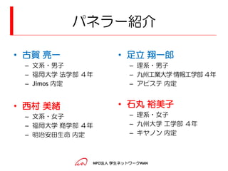 パネラー紹介

• 古賀 亮一             • 足立 翔一郎
 – 文系・男子                – 理系・男子
 – 福岡大学 法学部 ４年          – 九州工業大学 情報工学部 ４年
 – Jimos 内定             – アピステ 内定


• 西村 美緒             • 石丸 裕美子
 – 文系・女子                – 理系・女子
 – 福岡大学 商学部 ４年          – 九州大学 工学部 ４年
 – 明治安田生命 内定            – キヤノン 内定



             NPO法人 学生ネットワークWAN
 