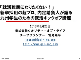 「就活難民になりたくない！」
新卒採用の超プロ、内定請負人が語る
九州学生のための就活キックオフ講座
                      2010年6月23日
                株式会社クオリティ・オブ・ライフ
                 チーフプランナー 常見陽平
                   tsunemi@qol-inc.com
                  http://www.qol-inc.com



Yohei Tsunemi             2010/6/23        5
 