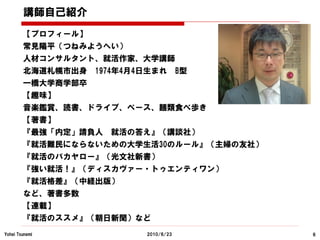 講師自己紹介
        【プロフィール】
        常見陽平（つねみようへい）
        人材コンサルタント、就活作家、大学講師
        北海道札幌市出身   1974年4月4日生まれ        B型
        一橋大学商学部卒
        【趣味】
        音楽鑑賞、読書、ドライブ、ベース、麺類食べ歩き
        【著書】
        『最強「内定」請負人   就活の答え』（講談社）
        『就活難民にならないための大学生活30のルール』（主婦の友社）
        『就活のバカヤロー』（光文社新書）
        『強い就活！』（ディスカヴァー・トゥエンティワン）
        『就活格差』（中経出版）
        など、著書多数
        【連載】
        『就活のススメ』（朝日新聞）など
Yohei Tsunemi              2010/6/23        6
 