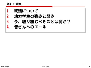 本日の流れ

        1.      就活について
        2.      地方学生の強みと弱み
        3.      今、取り組むべきことは何か？
        4.      皆さんへのエール




Yohei Tsunemi         2010/6/23   9
 