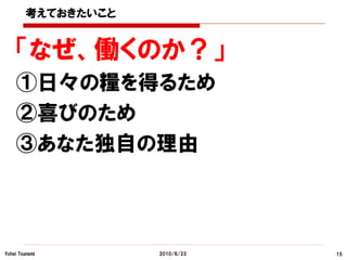 考えておきたいこと


    「なぜ、働くのか？」
    ①日々の糧を得るため
    ②喜びのため
    ③あなた独自の理由



Yohei Tsunemi       2010/6/23   15
 