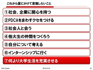 これから夏にかけて意識したいこと

    ①社会、企業に関心を持つ
    ②PDCAをまわすクセをつける
    ③社会人と会う
    ④他大生の仲間をつくろう
    ⑤自分について考える
    ⑥インターンシップに行く
    ⑦何より大学生活を充実させる
Yohei Tsunemi       2010/6/23   27
 