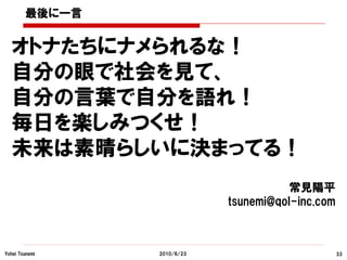 最後に一言


  オトナたちにナメられるな！
  自分の眼で社会を見て、
  自分の言葉で自分を語れ！
  毎日を楽しみつくせ！
  未来は素晴らしいに決まってる！
                                       常見陽平
                            tsunemi@qol-inc.com



Yohei Tsunemi   2010/6/23                         33
 
