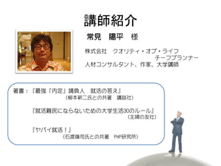 講師紹介
                常見 陽平 様
             株式会社 クオリティ・オブ・ライフ
                          チーフプランナー
             人材コンサルタント、作家、大学講師



著書：『最強「内定」請負人   就活の答え』
         （柳本新二氏との共著   講談社）

  『就活難民にならないための大学生活30のルール』
                         （主婦の友社）

  『ヤバイ就活！』
        （石渡嶺司氏との共著    PHP研究所）
 