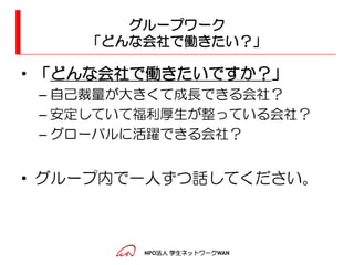 グループワーク
    「どんな会社で働きたい？」

• 「どんな会社で働きたいですか？」
 – 自己裁量が大きくて成長できる会社？
 – 安定していて福利厚生が整っている会社？
 – グローバルに活躍できる会社？


• グループ内で一人ずつ話してください。



         NPO法人 学生ネットワークWAN
 