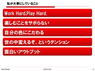 私が大事にしていること


    Work Hard,Play Hard.

    楽しむことをサボらない

    自分の色にこだわる

    世の中変えるぞ、というテンション

    面白いアウトプット


Yohei Tsunemi         2010/6/23   8
 