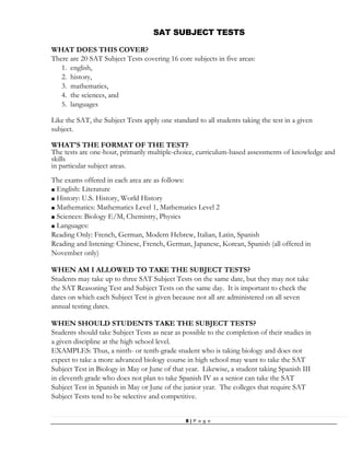 8 | P a g e
SAT SUBJECT TESTS
WHAT DOES THIS COVER?
There are 20 SAT Subject Tests covering 16 core subjects in five areas:
1. english,
2. history,
3. mathematics,
4. the sciences, and
5. languages
Like the SAT, the Subject Tests apply one standard to all students taking the test in a given
subject.
WHAT'S THE FORMAT OF THE TEST?
The tests are one-hour, primarily multiple-choice, curriculum-based assessments of knowledge and
skills
in particular subject areas.
The exams offered in each area are as follows:
■ English: Literature
■ History: U.S. History, World History
■ Mathematics: Mathematics Level 1, Mathematics Level 2
■ Sciences: Biology E/M, Chemistry, Physics
■ Languages:
Reading Only: French, German, Modern Hebrew, Italian, Latin, Spanish
Reading and listening: Chinese, French, German, Japanese, Korean, Spanish (all offered in
November only)
WHEN AM I ALLOWED TO TAKE THE SUBJECT TESTS?
Students may take up to three SAT Subject Tests on the same date, but they may not take
the SAT Reasoning Test and Subject Tests on the same day. It is important to check the
dates on which each Subject Test is given because not all are administered on all seven
annual testing dates.
WHEN SHOULD STUDENTS TAKE THE SUBJECT TESTS?
Students should take Subject Tests as near as possible to the completion of their studies in
a given discipline at the high school level.
EXAMPLES: Thus, a ninth- or tenth-grade student who is taking biology and does not
expect to take a more advanced biology course in high school may want to take the SAT
Subject Test in Biology in May or June of that year. Likewise, a student taking Spanish III
in eleventh grade who does not plan to take Spanish IV as a senior can take the SAT
Subject Test in Spanish in May or June of the junior year. The colleges that require SAT
Subject Tests tend to be selective and competitive.
 