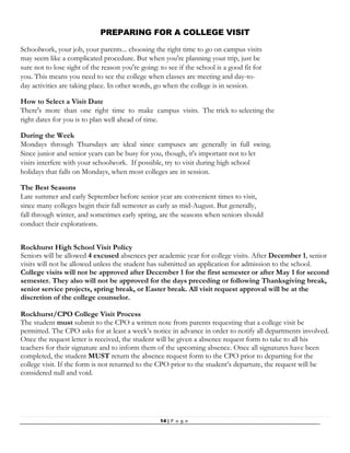 14 | P a g e
PREPARING FOR A COLLEGE VISIT
Schoolwork, your job, your parents... choosing the right time to go on campus visits
may seem like a complicated procedure. But when you're planning your trip, just be
sure not to lose sight of the reason you're going: to see if the school is a good fit for
you. This means you need to see the college when classes are meeting and day-to-
day activities are taking place. In other words, go when the college is in session.
How to Select a Visit Date
There's more than one right time to make campus visits. The trick to selecting the
right dates for you is to plan well ahead of time.
During the Week
Mondays through Thursdays are ideal since campuses are generally in full swing.
Since junior and senior years can be busy for you, though, it's important not to let
visits interfere with your schoolwork. If possible, try to visit during high school
holidays that falls on Mondays, when most colleges are in session.
The Best Seasons
Late summer and early September before senior year are convenient times to visit,
since many colleges begin their fall semester as early as mid-August. But generally,
fall through winter, and sometimes early spring, are the seasons when seniors should
conduct their explorations.
Rockhurst High School Visit Policy
Seniors will be allowed 4 excused absences per academic year for college visits. After December 1, senior
visits will not be allowed unless the student has submitted an application for admission to the school.
College visits will not be approved after December 1 for the first semester or after May 1 for second
semester. They also will not be approved for the days preceding or following Thanksgiving break,
senior service projects, spring break, or Easter break. All visit request approval will be at the
discretion of the college counselor.
Rockhurst/CPO College Visit Process
The student must submit to the CPO a written note from parents requesting that a college visit be
permitted. The CPO asks for at least a week’s notice in advance in order to notify all departments involved.
Once the request letter is received, the student will be given a absence request form to take to all his
teachers for their signature and to inform them of the upcoming absence. Once all signatures have been
completed, the student MUST return the absence request form to the CPO prior to departing for the
college visit. If the form is not returned to the CPO prior to the student’s departure, the request will be
considered null and void.
 