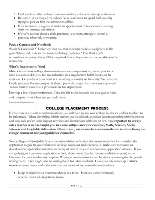 16 | P a g e
 Find out how often college tours run, and if you have to sign up in advance.
 Be sure to get a map of the school. You don't want to spend half your day
trying to park or find the admissions office.
 If an interview is suggested, make an appointment. Also, consider meeting
with the financial aid officer.
 If you're curious about a club, program, or a sport, arrange to attend a
practice, rehearsal, or meeting.
Pack a Camera and Notebook
Was it X College or Y University that had that excellent exercise equipment in the
gym? Where did I talk to that cool psychology professor? You think you'll
remember everything, but you'll be surprised how colleges start to merge after you've
seen a few.
What's Important to You?
Make a list of what college characteristics are most important to you, so you know
what to evaluate. Do you feel overwhelmed in a large lecture hall? Check out the
class size. Do you have your heart set on joining a sorority or fraternity? See what the
Greek system is like on campus. Is there a particular major that you want to pursue?
Talk to current students or professors in that department.
Develop a list of your preferences. Take this list to the schools that you plan to visit,
and compare them when you get back home.
Source: www.collegeboard.com
COLLEGE PLACEMENT PROCESS
If your colleges require recommendations, you will need to ask your college counselor and/or teachers to
be references. When identifying which teacher you should ask, consider your relationship with the person
and how well you've done in your activities and interactions with him or her. It is important to always
ask a teacher who has taught you in a core subject area (for example, Math, Science, Social
science, and English). Admission offices want your counselor recommendation to come from your
college counselor not your guidance counselor.
Your colleges will probably have a recommendation reflection document and other forms within the
application to give to your references (college counselor and teachers), so make sure to request or
download the application materials in plenty of time if they are not common application schools. If you
are applying to a common application school, these forms (teacher recommendation reports) are in
Naviance for your teacher to complete. Writing recommendations can be time consuming for the people
writing them. They might also be writing them for other students. Give your references up to three
weeks advance notice and make sure they are aware of recommendation deadlines.
 Keep in mind that a recommendation is a favor. Here are some commonly
accepted rules of etiquette to follow:
 