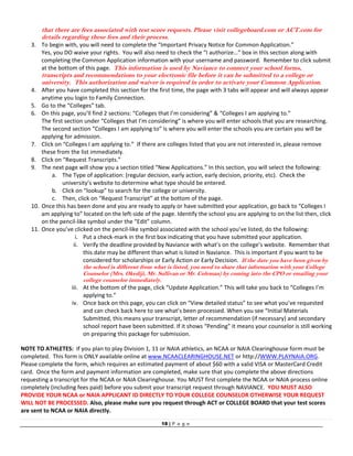 18 | P a g e
that there are fees associated with test score requests. Please visit collegeboard.com or ACT.com for
details regarding these fees and their process.
3. To begin with, you will need to complete the “Important Privacy Notice for Common Application.” 
Yes, you DO waive your rights.  You will also need to check the “I authorize…” box in this section along with 
completing the Common Application information with your username and password.  Remember to click submit 
at the bottom of this page.  This information is used by Naviance to connect your school forms,
transcripts and recommendations to your electronic file before it can be submitted to a college or
university. This authorization and waiver is required in order to activate your Common Application.
4. After you have completed this section for the first time, the page with 3 tabs will appear and will always appear 
anytime you login to Family Connection. 
5. Go to the “Colleges” tab.  
6. On this page, you’ll find 2 sections: “Colleges that I’m considering” & “Colleges I am applying to.” 
The first section under “Colleges that I’m considering” is where you will enter schools that you are researching. 
The second section “Colleges I am applying to” is where you will enter the schools you are certain you will be 
applying for admission.  
7. Click on “Colleges I am applying to.”  If there are colleges listed that you are not interested in, please remove 
these from the list immediately.    
8. Click on “Request Transcripts.” 
9. The next page will show you a section titled “New Applications.” In this section, you will select the following:  
a. The Type of application: (regular decision, early action, early decision, priority, etc).  Check the 
university’s website to determine what type should be entered. 
b. Click on “lookup” to search for the college or university.  
c. Then, click on “Request Transcript” at the bottom of the page. 
10. Once this has been done and you are ready to apply or have submitted your application, go back to “Colleges I 
am applying to” located on the left‐side of the page. Identify the school you are applying to on the list then, click 
on the pencil‐like symbol under the “Edit” column. 
11. Once you’ve clicked on the pencil‐like symbol associated with the school you’ve listed, do the following: 
i. Put a check‐mark in the first box indicating that you have submitted your application. 
ii. Verify the deadline provided by Naviance with what’s on the college’s website.  Remember that 
this date may be different than what is listed in Naviance.  This is important if you want to be 
considered for scholarships or Early Action or Early Decision.  If the date you have been given by
the school is different from what is listed, you need to share that information with your College
Counselor (Mrs. Okediji, Mr. Sullivan or Mr. Coleman) by coming into the CPO or emailing your
college counselor immediately.  
iii. At the bottom of the page, click “Update Application.” This will take you back to “Colleges I’m 
applying to.” 
iv. Once back on this page, you can click on “View detailed status” to see what you’ve requested 
and can check back here to see what’s been processed. When you see “Initial Materials 
Submitted, this means your transcript, letter of recommendation (if necessary) and secondary 
school report have been submitted. If it shows “Pending” it means your counselor is still working 
on preparing this package for submission. 
 
 
NOTE TO ATHLETES:  If you plan to play Division 1, 11 or NAIA athletics, an NCAA or NAIA Clearinghouse form must be 
completed.  This form is ONLY available online at www.NCAACLEARINGHOUSE.NET or http://WWW.PLAYNAIA.ORG.  
Please complete the form, which requires an estimated payment of about $60 with a valid VISA or MasterCard Credit 
card.  Once the form and payment information are completed, make sure that you complete the above directions 
requesting a transcript for the NCAA or NAIA Clearinghouse. You MUST first complete the NCAA or NAIA process online 
completely (including fees paid) before you submit your transcript request through NAVIANCE.  YOU MUST ALSO 
PROVIDE YOUR NCAA or NAIA APPLICANT ID DIRECTLY TO YOUR COLLEGE COUNSELOR OTHERWISE YOUR REQUEST 
WILL NOT BE PROCESSED. Also, please make sure you request through ACT or COLLEGE BOARD that your test scores 
are sent to NCAA or NAIA directly.  
 
 
