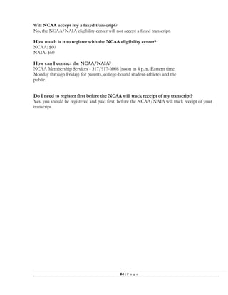 24 | P a g e
Will NCAA accept my a faxed transcript?
No, the NCAA/NAIA eligibility center will not accept a faxed transcript.
How much is it to register with the NCAA eligibility center?
NCAA: $60
NAIA: $60
How can I contact the NCAA/NAIA?
NCAA Membership Services - 317/917-6008 (noon to 4 p.m. Eastern time
Monday through Friday) for parents, college-bound student-athletes and the
public.
Do I need to register first before the NCAA will track receipt of my transcript?
Yes, you should be registered and paid first, before the NCAA/NAIA will track receipt of your
transcript.
 