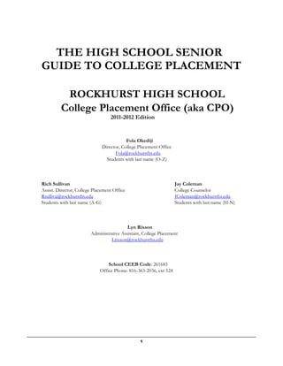1
THE HIGH SCHOOL SENIOR
GUIDE TO COLLEGE PLACEMENT
ROCKHURST HIGH SCHOOL
College Placement Office (aka CPO)
2011-2012 Edition
Fola Okediji
Director, College Placement Office
Fola@rockhursths.edu
Students with last name (O-Z)
Rich Sullivan
Assist. Director, College Placement Office
Rsulliva@rockhursths.edu
Students with last name (A-G)
Jay Coleman
College Counselor
JColeman@rockhursths.edu
Students with last name (H-N)
Lyn Rixson
Administrative Assistant, College Placement
Lrixson@rockhursths.edu
School CEEB Code: 261685
Office Phone: 816-363-2036, ext 524
 