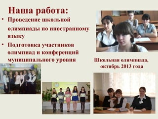 Наша работа:
• Проведение школьной
  олимпиады по иностранному
  языку
• Подготовка участников
  олимпиад и конференций
  муниципального уровня     Школьная олимпиада,
                               октябрь 2013 года
 