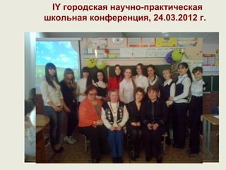 IY городская научно-практическая
школьная конференция, 24.03.2012 г.
 