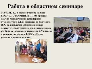 Работа в областном семинаре
04.04.2012 г., в городе Ростове на базе
ГБОУ ДПО РО РИПК и ППРО прошел
научно-методический семинар под
руководством д.ф.н. профессора Радченко
О.А. по проблеме: «Инновационные
педагогические технологии в современных
учебниках немецкого языка для 2-9 классов
в условиях освоения ФГОС» . Наши
учителя приняли участие.
 