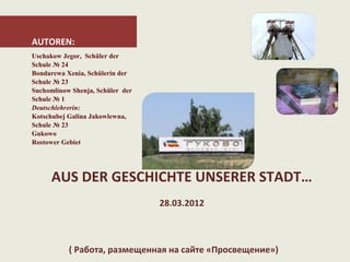 AUTOREN:
Uschakow Jegor, Schüler der
Schule № 24
Bondarewa Xenia, Schülerin der
Schule № 23
Suchomlinow Shenja, Schüler der
Schule № 1
Deutschlehrerin:
Kotschubej Galina Jakowlewna,
Schule № 23
Gukowo
Rostower Gebiet




      AUS DER GESCHICHTE UNSERER STADT…
                                  28.03.2012



           ( Работа, размещенная на сайте «Просвещение»)
 