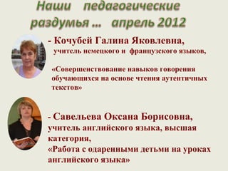 - Кочубей Галина Яковлевна,
 учитель немецкого и французского языков,

«Совершенствование навыков говорения
обучающихся на основе чтения аутентичных
текстов»


- Савельева Оксана Борисовна,
учитель английского языка, высшая
категория,
«Работа с одаренными детьми на уроках
английского языка»
 