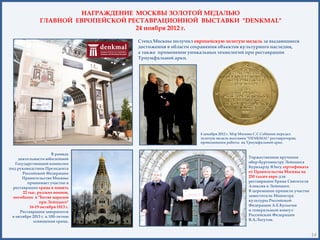 НАГРАЖДЕНИЕ МОСКВЫ ЗОЛОТОЙ МЕДАЛЬЮ
                ГЛАВНОЙ ЕВРОПЕЙСКОЙ РЕСТАВРАЦИОННОЙ ВЫСТАВКИ "DENKMAL"
                                      24 ноября 2012 г.

                                     Стенд Москвы получил европейскую золотую медаль за выдающиеся
                                     достижения в области сохранения объектов культурного наследия,
                                     а также применение уникальных технологий при реставрации
                                     Триумфальной арки.




                                                             4 декабря 2012 г. Мэр Москвы С.С.Собянин передал
                                                             золотую медаль выставки "DENKMAL" реставраторам,
                                                             проводившим работы на Триумфальной арке.


                      В рамках
    деятельности юбилейной                                                           Торжественное вручение
   Государственной комиссии                                                          обер-бургомистру Лейпцига
под руководством Президента                                                          Буркхарду Юнгу сертификата
       Российской Федерации                                                          от Правительства Москвы на
      Правительство Москвы                                                           250 тысяч евро для
         принимает участие в                                                         реставрации Храма Святителя
  реставрации храма в память                                                         Алексия в Лейпциге.
       22 тыс. русских воинов,                                                       В церемонии приняли участие
  погибших в "Битве народов                                                          заместитель Министра
                при Лейпциге"                                                        культуры Российской
           16-19 октября 1813 г.                                                     Федерации А.Е.Бусыгин
     Реставрация завершится                                                          и генеральный консул
 в октябре 2013 г. к 100-летию                                                       Российской Федерации
             освящения храма.                                                        В.А.Логутов.


                                                                                                                   14
 
