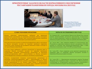 ПРИОРИТЕТНЫЕ ЗАДАЧИ В ОБЛАСТИ НОРМАТИВНОГО ОБЕСПЕЧЕНИЯ
                  РЕСТАВРАЦИИ ПАМЯТНИКОВ ГОРОДА МОСКВЫ НА 2013 ГОД




                                                                                                            Обсуждение Мэром Москвы
                                                                                                            С.С.Собяниным с реставраторами
                                                                                                            актуальных вопросов сохранения
                                                                                                            объектов культурного наследия
                                                                                                            30 января 2013 г.




                  СУЩЕСТВУЮЩИЕ ПРОБЛЕМЫ                                                     МЕРЫ ПО ИХ РЕШЕНИЮ В 2013 ГОДУ

Наличие     избыточных     административных     требований   при   оформлении     До 12 февраля 2013 г. на рассмотрение Правительства Москвы будут внесены
разрешительной документации для проведения реставрации объектов культурного       проекты административных регламентов предоставления государственных
наследия, что значительно затягивает сроки получения разрешительных документов,   услуг по выдаче разрешения и задания на проведение работ по сохранению
отталкивает потенциальных инвесторов от реализации проектов.                      объектов культурного наследия, а также акта приемки выполненных работ.

Отсутствие актуальных расценок на ремонтно-реставрационные работы, выполняемые    До 1 августа 2013 г. будет завершена разработка 36 технологических карт,
на объектах культурного наследия, что затрудняет применение современных           95 расценок на современные материалы, изделия и конструкции и 156 новых
технологий и новых материалов при реставрации памятников истории и культуры за    расценок на отдельные виды ремонтно-реставрационных работ, а также
счет средств бюджета города Москвы.                                               обеспечено их включение в главу 7 ТСН-2001 для города Москвы.

Отсутствие единых требований к проектной документации на проведение работ по
сохранению объектов культурного наследия, что затрудняет прохождение              До 1 июля 2013 г. будет упорядочен состав проектной документации на
государственной экспертизы научно-проектной документации на выполнение            проведение работ по сохранению объектов культурного наследия и
ремонтно-реставрационных работ с приспособлением на объектах культурного          выявленных объектов культурного наследия.
наследия федерального значения, находящихся в собственности города Москвы.

Отнесение государственной экспертизы научно-проектной документации на
выполнение ремонтно-реставрационных работ с приспособлением на объектах           До 1 июля 2013 г. с Министерством регионального развития Российской
культурного наследия федерального значения, находящихся в собственности города    Федерации будет проработан вопрос о наделении ГАУ "Мосгосэкспертиза"
Москвы, финансируемых за счет бюджета города Москвы, к исключительной             полномочиями по государственной экспертизе проектной документации в
компетенции Российской Федерации, что затягивает сроки и затрудняет прохождение   отношении объектов культурного наследия федерального значения.
государственной экспертизы в отношении таких памятников.
                                                                                                                                                       15
                                                                                                                                                             15
 