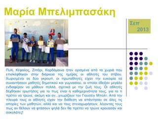 Μαξία Μπειηκπαζάθε
΢επ
2013

Ππιί, Κέθαινο, Εηπάξη, Καξδάκαηλα ήηαλ νξηζκέλα από ηα ρσξηά πνπ
επηζθέθζεθαλ ζηελ δηάξθεηα ηεο εκέξαο νη αζιεηέο ηνπ ζηίβνπ.
Χσξηζκέλνη ζε δύν γθξνππ, νη πξσηαζιεηέο είραλ ηελ επθαηξία λα
ζπλαληήζνπλ καζεηέο δεκνηηθνύ θαη γπκλαζίνπ, νη νπνίνη έδεημαλ κεγάιν
ελδηαθέξνλ λα κάζνπλ πνιιά, ζρεηηθά κε ηελ δσή ηνπο. Οη αζιεηέο
δέρζεθαλ εξσηήζεηο γηα ην πσο είλαη ε θαζεκεξηλόηεηα ηνπο, γηα ην ηη
πξέπεη λα ηξώλε, αθόκε θαη αλ...γλσξίδνπλ ηνλ Γηνπζέηλ Μπνιη. Από ηελ
πιεπξά ηνπο νη αζιεηέο είραλ ηελ δηάζεζε λα απάληεζαλ ζε όιεο ηηο
απνξίεο ησλ καζεηώλ, αιιά θαη λα ηνπο ζηελαρσξήζνπλ, ιέγνληαο ηνπο
πσο αλ ζέινπλ λα θηάζνπλ ςειά δελ ζα πξέπεη λα ηξώλε θξνπαζάλ θαη
ζνθνιάηεο!

 
