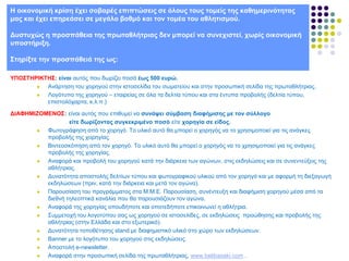 Ζ νηθνλνκηθή θξίζε έρεη ζνβαξέο επηπηώζεηο ζε όινπο ηνπο ηνκείο ηεο θαζεκεξηλόηεηαο
καο θαη έρεη επεξεάζεη ζε κεγάιν βαζκό θαη ηνλ ηνκέα ηνπ αζιεηηζκνύ.
Γπζηπρώο ε πξνζπάζεηα ηεο πξσηαζιήηξηαο δελ κπνξεί λα ζπλερηζηεί, ρσξίο νηθνλνκηθή
ππνζηήξημε.

΢ηεξίμηε ηελ πξνζπάζεηά ηεο σο:
ΤΠΟ΢ΣΖΡΗΚΣΖ΢: είλαη απηόο πνπ δσξίδεη πνζά έσο 500 επξώ.

Αλάξηεζε ηνπ ρνξεγνύ ζηελ ηζηνζειίδα ηνπ ζσκαηείνπ θαη ζηελ πξνζσπηθή ζειίδα ηεο πξσηαζιήηξηαο.

Λνγόηππν ηεο ρνξεγνύ – εηαηξείαο ζε όια ηα δειηία ηύπνπ θαη ζηα έληππα πξνβνιήο (δειηία ηύπνπ,
επηζηνιόραξηα, θ.ι.π.)
ΓΗΑΦΖΜΗΕΟΜΔΝΟ΢: είλαη απηόο πνπ επηζπκεί λα ζπλάςεη ζύκβαζε δηαθήκηζεο κε ηνλ ζύιινγν
είηε δσξίδνληαο ζπγθεθξηκέλν πνζό είηε ρνξεγία ζε είδνο.

Φσηνγξάθεζε από ην ρνξεγό. Σν πιηθό απηό ζα κπνξεί ν ρνξεγόο λα ην ρξεζηκνπνηεί γηα ηηο αλάγθεο
πξνβνιήο ηεο ρνξεγίαο.

Βηληενζθόπεζε από ηνλ ρνξεγό. Σν πιηθό απηό ζα κπνξεί ν ρνξεγόο λα ην ρξεζηκνπνηεί γηα ηηο αλάγθεο
πξνβνιήο ηεο ρνξεγίαο.

Αλαθνξά θαη πξνβνιή ηνπ ρνξεγνύ θαηά ηελ δηάξθεηα ησλ αγώλσλ, ζηηο εθδειώζεηο θαη ζε ζπλεληεύμεηο ηεο
αζιήηξηαο.

Γπλαηόηεηα απνζηνιήο δειηίσλ ηύπνπ θαη θσηνγξαθηθνύ πιηθνύ από ηνλ ρνξεγό θαη κε αθνξκή ηε δηεμαγσγή
εθδειώζεσλ (πξηλ, θαηά ηελ δηάξθεηα θαη κεηά ηνλ αγώλα).

Παξνπζίαζε ηνπ πξνγξάκκαηνο ζηα Μ.Μ.Δ. Παξνπζίαζε, ζπλέληεπμε θαη δηαθήκηζε ρνξεγνύ κέζα από ηα
δηεζλή ηειενπηηθά θαλάιηα πνπ ζα παξνπζηάδνπλ ηνλ αγώλα.

Αλαθνξά ηεο ρνξεγίαο νπνπδήπνηε θαη νπνηεδήπνηε επηθνηλσλεί ε αζιήηξηα.

΢πκκεηνρή ηνπ ινγνηύπνπ ζαο σο ρνξεγνύ ζε ηζηνζειίδεο, ζε εθδειώζεηο πξνώζεζεο θαη πξνβνιήο ηεο
αζιήηξηαο (ζηελ Διιάδα θαη ζην εμσηεξηθό).

Γπλαηόηεηα ηνπνζέηεζεο stand κε δηαθεκηζηηθό πιηθό ζην ρώξν ησλ εθδειώζεσλ.

Banner κε ην ινγόηππν ηνπ ρνξεγνύ ζηηο εθδειώζεηο.

Απνζηνιή e-newsletter.

Αλαθνξά ζηελ πξνζσπηθή ζειίδα ηεο πξσηαζιήηξηαο, www.belibasaki.com .

 