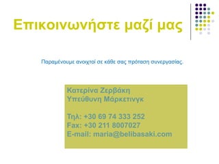 Δπηθνηλσλήζηε καδί καο
Παξακέλνπκε αλνηρηνί ζε θάζε ζαο πξόηαζε ζπλεξγαζίαο.

Καηεξίλα Εεξβάθε
Τπεύζπλε Μάξθεηηλγθ

Σει: +30 69 74 333 252
Fax: +30 211 8007027
E-mail: maria@belibasaki.com

 