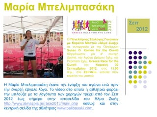 Μαξία Μπειηκπαζάθε
΢επ
2012
Ο Παλειιήληνο ΢ύιινγνο Γπλαηθώλ
κε Καξθίλν Μαζηνύ «Άικα Εσήο»
ζε ζπλεξγαζία κε ηελ Οξγάλσζε
Susan G. Komen for the Cure®
δηνξγάλσζαλ
γηα
4ε
ζπλερή
ρξνληά, ηνλ Αγώλα Γξόκνπ 5ρικ. θαη
Πεξίπαην 2ρικ. Greece Race for the
Cure®,
ηελ
Κπξηαθή
30
΢επηεκβξίνπ 2012, ζηηο 11.00
π.κ., ζην Εάππεην, ελάληηα ζηνλ
θαξθίλν ηνπ καζηνύ.

Ζ Μαξία Μπειηκπαζάθε έθαλε ηελ έλαξμε ηνπ αγώλα ελώ πξηλ
ηελ έλαξμε έβγαιε ιόγν. Σν video ζην νπνίν ε αζιήηξηα θνξάεη
ηελ κπινύδα κε ηα ινγόηππα ησλ ρνξεγώλ ηξέρεη από ηνλ ΢επ
2012 έσο ζήκεξα ζηελ ηζηνζειίδα ηνπ Άικα Εσήο
http://www.almazois.gr/race2013/main.php θαζώο θαη ζηελ
θεληξηθή ζειίδα ηεο αζιήηξηαο www.belibasaki.com.

 