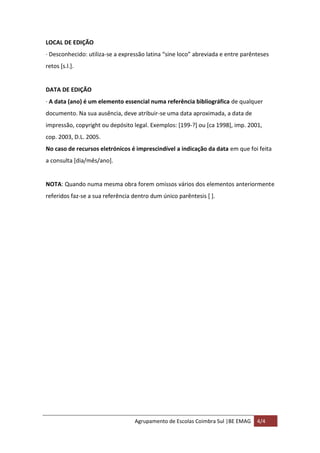 Agrupamento de Escolas Coimbra Sul |BE EMAG 4/4
LOCAL DE EDIÇÃO
· Desconhecido: utiliza-se a expressão latina “sine loco” abreviada e entre parênteses
retos [s.l.].
DATA DE EDIÇÃO
· A data (ano) é um elemento essencial numa referência bibliográfica de qualquer
documento. Na sua ausência, deve atribuir-se uma data aproximada, a data de
impressão, copyright ou depósito legal. Exemplos: [199-?] ou [ca 1998], imp. 2001,
cop. 2003, D.L. 2005.
No caso de recursos eletrónicos é imprescindível a indicação da data em que foi feita
a consulta [dia/mês/ano].
NOTA: Quando numa mesma obra forem omissos vários dos elementos anteriormente
referidos faz-se a sua referência dentro dum único parêntesis [ ].
 