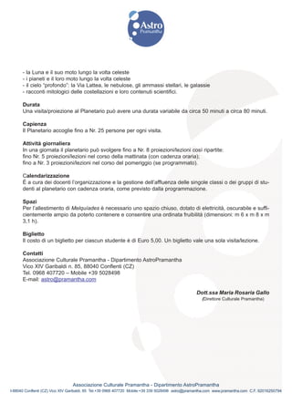 -   la Luna e il suo moto lungo la volta celeste
      -   i pianeti e il loro moto lungo la volta celeste
      -   il cielo “profondo”: la Via Lattea, le nebulose, gli ammassi stellari, le galassie
      -   racconti mitologici delle costellazioni e loro contenuti scientifici.

      Durata
      Una visita/proiezione al Planetario può avere una durata variabile da circa 50 minuti a circa 80 minuti.

      Capienza
      Il Planetario accoglie fino a Nr. 25 persone per ogni visita.

      Attività giornaliera
      In una giornata il planetario può svolgere fino a Nr. 8 proiezioni/lezioni così ripartite:
      fino Nr. 5 proiezioni/lezioni nel corso della mattinata (con cadenza oraria);
      fino a Nr. 3 proiezioni/lezioni nel corso del pomeriggio (se programmato).

      Calendarizzazione
      È a cura dei docenti l’organizzazione e la gestione dell’affluenza delle singole classi o dei gruppi di stu-
      denti al planetario con cadenza oraria, come previsto dalla programmazione.

      Spazi
      Per l’allestimento di Melquíades è necessario uno spazio chiuso, dotato di elettricità, oscurabile e suffi-
      cientemente ampio da poterlo contenere e consentire una ordinata fruibilità (dimensioni: m 6 x m 8 x m
      3,1 h).

      Biglietto
      Il costo di un biglietto per ciascun studente è di Euro 5,00. Un biglietto vale una sola visita/lezione.

      Contatti
      Associazione Culturale Pramantha - Dipartimento AstroPramantha
      Vico XIV Garibaldi n. 85, 88040 Conflenti (CZ)
      Tel. 0968 407720 – Mobile +39 5028498
      E-mail: astro@pramantha.com

                                                                                                  Dott.ssa Maria Rosaria Gallo
                                                                                                     (Direttore Culturale Pramantha)




                                Associazione Culturale Pramantha - Dipartimento AstroPramantha
I-88040 Conflenti (CZ) Vico XIV Garibaldi, 85 Tel.+39 0968 407720 Mobile:+39 339 5028498 astro@pramantha.com www.pramantha.com C.F. 92016250794
 