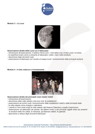 Modulo 3 – La Luna




      Osservazione diretta della Luna con il telescopio
      - introduzione all’osservazione: il sistema Terra-Luna: i moti della Luna, le fasi Lunari, le eclissi;
      - la superficie lunare come si presenta al telescopio: crateri, mari e altre strutture;
      - descrizione degli strumenti usati
      - osservazione al telescopio con l’ausilio di mappe lunari: riconoscimento delle principali strutture




      Modulo 4 - Il cielo notturno e l’orientamento




      Osservazione diretta dei principali corpi celesti visibili
      - introduzione all’osservazione
      - descrizione della volta celeste e dei suoi moti: le costellazioni
      - osservazione ad occhio nudo: riconoscimento delle costellazioni visibili e delle principali stelle
      - la volta celeste come orologio e calendario
      - i pianeti e il loro moto lungo la volta celeste: dal Sistema Tolemaico a quello Copernicano
      - osservazione col telescopio dei pianeti, dei sistemi binari e dei principali oggetti deep sky presenti:
         le strutture della Via Lattea, le nebulose, gli ammassi stellari, le galassie
      - descrizione e utilizzo degli strumenti telescopici




                                Associazione Culturale Pramantha - Dipartimento AstroPramantha
I-88040 Conflenti (CZ) Vico XIV Garibaldi, 85 Tel.+39 0968 407720 Mobile:+39 339 5028498 astro@pramantha.com www.pramantha.com C.F. 92016250794
 