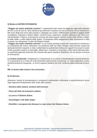5) Mostra di ASTRO-FOTOGRAFIA

      “Viaggio nel nostro ambiente cosmico”. L’esplorazione del cosmo ha raggiunto oggi livelli impensa-
      bili fino a soli 20 anni fa, tanto daindurre gli astronomi a parlare non più di universo ma di multiversum.
      Nel corso degli anni sono stati scoperti e catalogati una vasta e differenziata quantità di oggetti celesti
      tra galassie, nebulose e sistemi stellari, nonché novae, supernove, comete, asteroidi e per ultimo pia-
      neti extrasolari. Tuttavia, la percezione comune del nostro spazio cosmico risulta molto ridotta e distan-
      te dalla realtà, e nella migliore delle ipotesi, l’immaginario della maggioranza della popolazione in fatto
      di spazio non oltrepassa i confini del Sistema Solare.
      “Viaggio nel nostro ambiente cosmico” è una mostra pensata proprio per presentare la ricchezza e
      la complessità del cosmo, attraverso una selezione delle più belle immagini astronomiche riprese dai
      telescopi terrestri e spaziali, e volta a sottolineare la spettacolare bellezza di oggetti che (al pari di opere
      d’arte) suscitano stupore e meraviglia, affascinano, incantano e accendono nella mente dell’osservato-
      re quell’interrogazione profonda che rimanda alle grandi questioni filosofiche che da sempre muovono
      la conoscenza.

      La mostra comprende: l’installazione e l’esposizione di una serie di astrofotografie di grandi dimensio-
      ni; la proiezione di un video 3D sulle dimensioni dell’Universo conosciiuto; un testo esplicativo; la pre-
      sentazione/lezione inaugurale; un dvd di supporto didattico con tutti i contenuti della mostra per la scuo-
      la.

      NB: la durata della mostra è da concordare.


      6) Conferenze

      Attraverso l’ausilio di strumentazioni e programmi multimediali si affrontano e approfondiscono alcuni
      degli argomenti fondamentali nello studio dell’universo:

      - Struttura della materia, struttura dell’universo;

      - Fisica del Sole ed evoluzione stellare;

      - La Luna e il Sistema Solare;

      - Cosmologie e miti delle origini;

      - DinoKiller: scomparsa dei dinosauri e corpi minori del Sistema Solare.




                                Associazione Culturale Pramantha - Dipartimento AstroPramantha
I-88040 Conflenti (CZ) Vico XIV Garibaldi, 85 Tel.+39 0968 407720 Mobile:+39 339 5028498 astro@pramantha.com www.pramantha.com C.F. 92016250794
 