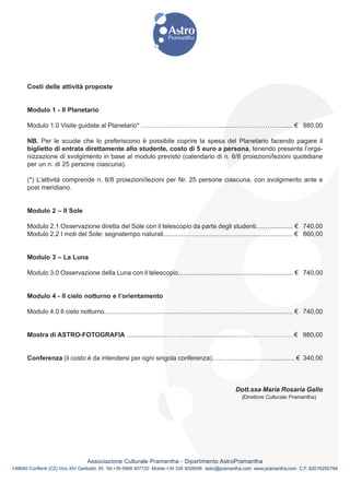 Costi delle attività proposte


      Modulo 1 - Il Planetario

      Modulo 1.0 Visite guidate al Planetario* ………………………………........………………..…...... € 980,00

      NB. Per le scuole che lo preferiscono è possibile coprire la spesa del Planetario facendo pagare il
      biglietto di entrata direttamente allo studente, costo di 5 euro a persona, tenendo presente l’orga-
      nizzazione di svolgimento in base al modulo previsto (calendario di n. 6/8 proiezioni/lezioni quotidiane
      per un n. di 25 persone ciascuna).

      (*) L’attività comprende n. 6/8 proiezioni/lezioni per Nr. 25 persone ciascuna, con svolgimento ante e
      post meridiano.


      Modulo 2 – Il Sole

      Modulo 2.1 Osservazione diretta del Sole con il telescopio da parte degli studenti.....…............ € 740,00
      Modulo 2.2 I moti del Sole: segnatempo naturali........................................................................ € 860,00


      Modulo 3 – La Luna

      Modulo 3.0 Osservazione della Luna con il telescopio................................................................ € 740,00


      Modulo 4 - Il cielo notturno e l’orientamento

      Modulo 4.0 Il cielo notturno......................................................................................................... € 740,00


      Mostra di ASTRO-FOTOGRAFIA ....................…………….....................……..…………………€ 980,00


      Conferenza (il costo è da intendersi per ogni singola conferenza)…..…..............………............ € 340,00



                                                                                                          Dott.ssa Maria Rosaria Gallo
                                                                                                             (Direttore Culturale Pramantha)




                                  Associazione Culturale Pramantha - Dipartimento AstroPramantha
I-88040 Conflenti (CZ) Vico XIV Garibaldi, 85 Tel.+39 0968 407720 Mobile:+39 339 5028498 astro@pramantha.com www.pramantha.com C.F. 92016250794
 