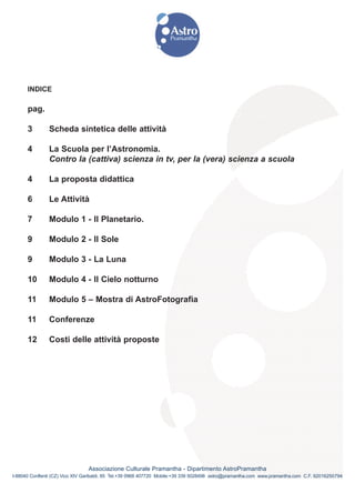 INDICE

      pag.

      3        Scheda sintetica delle attività

      4        La Scuola per l’Astronomia.
               Contro la (cattiva) scienza in tv, per la (vera) scienza a scuola

      4        La proposta didattica

      6        Le Attività

      7        Modulo 1 - Il Planetario.

      9        Modulo 2 - Il Sole

      9        Modulo 3 - La Luna

      10       Modulo 4 - Il Cielo notturno

      11       Modulo 5 – Mostra di AstroFotografia

      11       Conferenze

      12       Costi delle attività proposte




                                Associazione Culturale Pramantha - Dipartimento AstroPramantha
I-88040 Conflenti (CZ) Vico XIV Garibaldi, 85 Tel.+39 0968 407720 Mobile:+39 339 5028498 astro@pramantha.com www.pramantha.com C.F. 92016250794
 