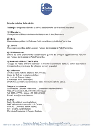 Scheda sintetica delle attività

      Tipologia - Proposte didattiche di attività astronomiche per le Scuole attraverso:

      1) Il Planetario.
      Visite guidate al Planetario itinerante Melquíades di AstroPramantha

      2) Il Sole
      Osservazione guidata del Sole con l’utilizzo dei telescopi di AstroPramantha.

      3) La Luna
      Osservazione guidata della Luna con l’utilizzo dei telescopi di AstroPramantha.

      4) Il Cielo notturno
      Lettura del cielo, orientamento e osservazione guidata dei principali oggetti del cielo notturno
      con l’utilizzo dei telescopi di AstroPramantha.

      5) Mostra di ASTRO-FOTOGRAFIA
      “Viaggio nel nostro ambiente cosmico”. In mostra una selezione delle più belle e significative
      immagini del cosmo riprese dai telescopi terrestri e spaziali.

      6) Conferenze
      Struttura della materia, Struttura dell’universo;
      Fisica del Sole ed evoluzione stellare;
      La Luna e il Sistema Solare;
      Cosmologie e miti delle origini;
      DinoKiller: scomparsa dei dinosauri e corpi minori del Sistema Solare.

      Soggetto proponente
      Associazione Culturale Pramantha - Dipartimento AstroPramantha
      Vico XIV Garibaldi n. 85, 88040 Conflenti (CZ)
      Tel. 0968 407720 – Mobile +39 339 5028498
      E-mail: astro@pramantha.com

      Partner
      SAIt - Società Astronomica Italiana;
      INAF - Osservatorio Astrofisico di Catania;
      UNICAL - Università della Calabria;
      UAI - Unione Astrofili Italiani;
      Planetario Provinciale di Reggio Calabria.




                                Associazione Culturale Pramantha - Dipartimento AstroPramantha
I-88040 Conflenti (CZ) Vico XIV Garibaldi, 85 Tel.+39 0968 407720 Mobile:+39 339 5028498 astro@pramantha.com www.pramantha.com C.F. 92016250794
 