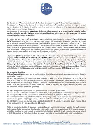 La Scuola per l’Astronomia. Contro la (cattiva) scienza in tv, per la (vera) scienza a scuola.
      L’associazione Pramantha, tramite il suo dipartimento AstroPramantha, continua a proporre la sua
      azione didattica e divulgativa in ambito scientifico-astronomico attraverso le competenze, le professio-
      nalità e gli strumenti di cui dispone,
      perseguendo la sua mission: avvicinare i giovani all’astronomia e promuovere la crescita indivi-
      duale, culturale, sociale, civile ed economica del territorio attraverso la valorizzazione e il poten-
      ziamento della cultura scientifica.

      Lo spirito dell’azione AstroPramantha fa da eco alla battaglia culturale denominata “(Cattiva) Scienza
      in TV” intrapresa il 31 agosto 2010 nel web da un gruppo di liberi cittadini, scienziati, giornalisti ecc, con-
      tro la deviante e mistificata informazione che i media (in questo caso nel mirino c’è proprio la TV) pro-
      pinano impudicamente in ambito scientifico, anche nelle reti pubbliche, spesso in barba alle più elemen-
      tari conoscenze acquisite dall’uomo lungo il faticoso (e a volte cruento) cammino della ricerca scienti-
      fica, inquinando l’immaginario dei cittadini (e soprattutto dei giovani) e inficiando quello che dovrebbe
      essere il lavoro dell’agenzia educativa per eccellenza, la Scuola.

      Al gruppo «(Cattiva) Scienza in TV», attivo in facebook e con il blog http://scienzaintv.ning.com/ - che
      al grido di “ACCENDI IL CERVELLO DAVANTI ALLA TV” in modo ironico e divertente ha come obiet-
      tivo quello di smascherare chi, in televisione, cerca di utilizzare la nostra credulità popolare - hanno già
      aderito alcuni nomi eccellenti della scienza e della divulgazione scientifica tra cui: Margherita Hack,
      Piergiorgio Odifreddi, Leopoldo Benacchio, Piero Patteri, Telmo Pievani, Emilio Sassone Corsi,
      diversi giornalisti scientifici, numerosi blogger e vanta la collaborazione e il sostegno dell’UAI (Unione
      Astrofili Italiani), dell’Associazione Levi-Montalcini, dell’Associazione SETI ITALIA ecc, ecc.

      La proposta didattica
      L’AstroPramantha propone, per le scuole, attività didattiche-sperimentali a tema astronomico, da svol-
      gersi nelle loro sedi.
      Le proposte, adeguate nei contenuti e nelle modalità di approccio ai vari ordini di scuole, sono organiz-
      zate in modo tale da coniugare esigenze didattico-sperimentali con svago e divertimento oltre che susci-
      tare e soddisfare curiosità negli studenti. Le attività osservative possono essere diurne, aventi come
      tema il Sole e l’orientamento, o serali, rivolte alla Luna e ai pianeti o agli oggetti del cielo profondo visi-
      bili (ammassi stellari, nebulose, galassie).

      Gli interventi proposti prevedono una parte teorica e una parte sperimentale.
      La parte teorica comprende un seminario introduttivo, di preparazione all’osservazione e di presentazio-
      ne dell’argomento trattato, supportato da elaborati multimediali, cartelloni, foto, ecc.
      La parte sperimentale prevede l’osservazione diretta degli astri, sia ad occhio nudo sia tramite l’uso di
      strumenti e supporti vari (mappe celesti, astrolabi, software specifici, binocoli, telescopi, ecc.).
      Le attività prevedono una durata varia a seconda degli ordini di scuole. In generale da un minimo di 2,5
      ore a un massimo di 6 ore, per classi di 25 alunni.

      Si ha la possibilità, inoltre, di studiare il cielo stellato e i suoi moti anche con l’ausilio del nostro plane-
      tario mobile. Sotto una cupola del diametro interno di 5 metri, con una capienza di 25 posti a sedere, è
      possibile simulare la volta celeste proiettando tutte le stelle visibili fino alla magnitudine apparente di
      4.95 (1535 stelle), la Via Lattea, il Sole, la Luna, i pianeti e le figure mitologiche delle costellazioni.




                                Associazione Culturale Pramantha - Dipartimento AstroPramantha
I-88040 Conflenti (CZ) Vico XIV Garibaldi, 85 Tel.+39 0968 407720 Mobile:+39 339 5028498 astro@pramantha.com www.pramantha.com C.F. 92016250794
 