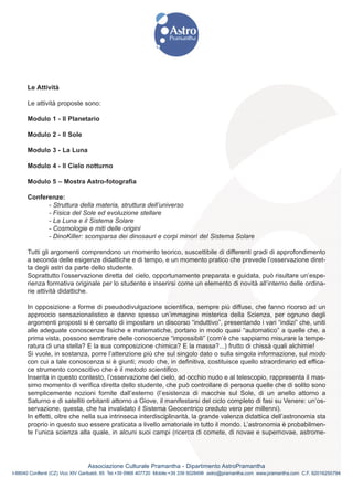 Le Attività

      Le attività proposte sono:

      Modulo 1 - Il Planetario

      Modulo 2 - Il Sole

      Modulo 3 - La Luna

      Modulo 4 - Il Cielo notturno

      Modulo 5 – Mostra Astro-fotografia

      Conferenze:
            - Struttura della materia, struttura dell’universo
            - Fisica del Sole ed evoluzione stellare
            - La Luna e il Sistema Solare
            - Cosmologie e miti delle origini
            - DinoKiller: scomparsa dei dinosauri e corpi minori del Sistema Solare

      Tutti gli argomenti comprendono un momento teorico, suscettibile di differenti gradi di approfondimento
      a seconda delle esigenze didattiche e di tempo, e un momento pratico che prevede l’osservazione diret-
      ta degli astri da parte dello studente.
      Soprattutto l’osservazione diretta del cielo, opportunamente preparata e guidata, può risultare un’espe-
      rienza formativa originale per lo studente e inserirsi come un elemento di novità all’interno delle ordina-
      rie attività didattiche.

      In opposizione a forme di pseudodivulgazione scientifica, sempre più diffuse, che fanno ricorso ad un
      approccio sensazionalistico e danno spesso un’immagine misterica della Scienza, per ognuno degli
      argomenti proposti si è cercato di impostare un discorso “induttivo”, presentando i vari “indizi” che, uniti
      alle adeguate conoscenze fisiche e matematiche, portano in modo quasi “automatico” a quelle che, a
      prima vista, possono sembrare delle conoscenze “impossibili” (com’è che sappiamo misurare la tempe-
      ratura di una stella? E la sua composizione chimica? E la massa?...) frutto di chissà quali alchimie!
      Si vuole, in sostanza, porre l’attenzione più che sul singolo dato o sulla singola informazione, sul modo
      con cui a tale conoscenza si è giunti; modo che, in definitiva, costituisce quello straordinario ed effica-
      ce strumento conoscitivo che è il metodo scientifico.
      Inserita in questo contesto, l’osservazione del cielo, ad occhio nudo e al telescopio, rappresenta il mas-
      simo momento di verifica diretta dello studente, che può controllare di persona quelle che di solito sono
      semplicemente nozioni fornite dall’esterno (l’esistenza di macchie sul Sole, di un anello attorno a
      Saturno e di satelliti orbitanti attorno a Giove, il manifestarsi del ciclo completo di fasi su Venere: un’os-
      servazione, questa, che ha invalidato il Sistema Geocentrico creduto vero per millenni).
      In effetti, oltre che nella sua intrinseca interdisciplinarità, la grande valenza didattica dell’astronomia sta
      proprio in questo suo essere praticata a livello amatoriale in tutto il mondo. L’astronomia è probabilmen-
      te l’unica scienza alla quale, in alcuni suoi campi (ricerca di comete, di novae e supernovae, astrome-




                                Associazione Culturale Pramantha - Dipartimento AstroPramantha
I-88040 Conflenti (CZ) Vico XIV Garibaldi, 85 Tel.+39 0968 407720 Mobile:+39 339 5028498 astro@pramantha.com www.pramantha.com C.F. 92016250794
 