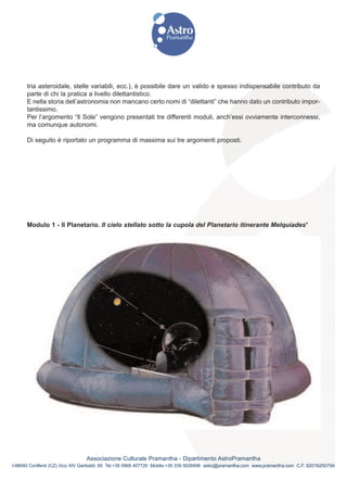 tria asteroidale, stelle variabili, ecc.), è possibile dare un valido e spesso indispensabile contributo da
      parte di chi la pratica a livello dilettantistico.
      E nella storia dell’astronomia non mancano certo nomi di “dilettanti” che hanno dato un contributo impor-
      tantissimo.
      Per l’argomento “Il Sole” vengono presentati tre differenti moduli, anch’essi ovviamente interconnessi,
      ma comunque autonomi.

      Di seguito è riportato un programma di massima sui tre argomenti proposti.




      Modulo 1 - Il Planetario. Il cielo stellato sotto la cupola del Planetario itinerante Melquíades*




                                Associazione Culturale Pramantha - Dipartimento AstroPramantha
I-88040 Conflenti (CZ) Vico XIV Garibaldi, 85 Tel.+39 0968 407720 Mobile:+39 339 5028498 astro@pramantha.com www.pramantha.com C.F. 92016250794
 