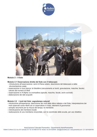 Modulo 2 – Il Sole

      Modulo 2.1 Osservazione diretta del Sole con il telescopio
       - introduzione all’osservazione: cenni di fisica solare, descrizione del telescopio e della
         strumentazione usata
      - osservazione in luce bianca: la fotosfera (oscuramento ai bordi, granulazione, macchie, facole)
        calcolo del numero di Wolf
      - osservazione in H-Alpha: la cromosfera (spicole, macchie, facole, archi coronali)
      - elaborazione dei dati acquisiti


      Modulo 2.2 I moti del Sole: segnatempo naturali
      - introduzione all’esperienza: descrizione dei moti della sfera celeste e del Sole, interpretazione dei
        moti osservati come riferiti ad un osservatore in moto, elementi di gnomonica
      - semplici strumenti per la misura del tempo: le meridiane
      - individuazione del meridiano locale
      - realizzazione di una meridiana orizzontale, con le coordinate della scuola, per uso didattico




                                Associazione Culturale Pramantha - Dipartimento AstroPramantha
I-88040 Conflenti (CZ) Vico XIV Garibaldi, 85 Tel.+39 0968 407720 Mobile:+39 339 5028498 astro@pramantha.com www.pramantha.com C.F. 92016250794
 