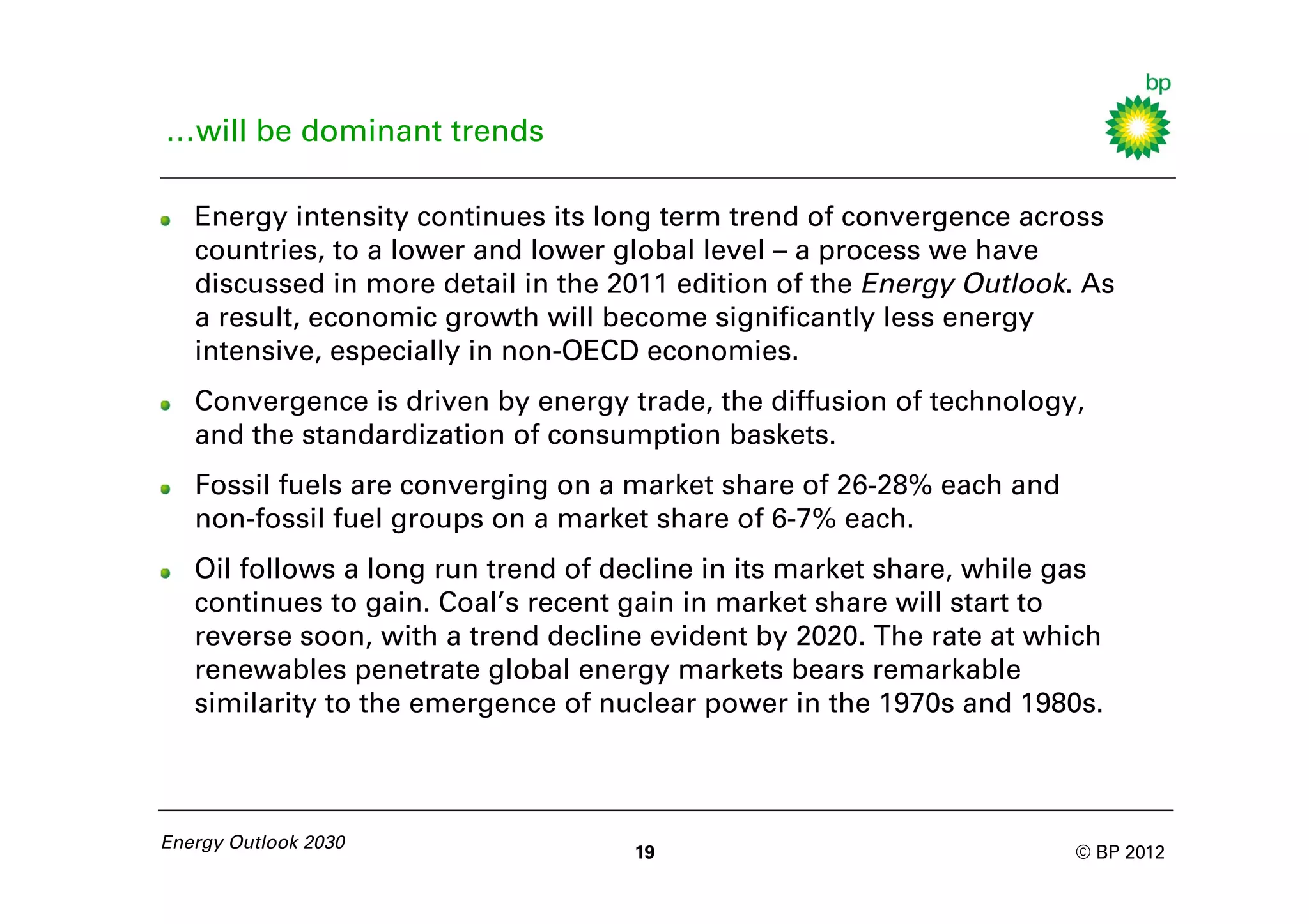 …will be dominant trends

   Energy intensity continues its long term trend of convergence across
   countries, to a lower and lower global level – a process we have
   discussed in more detail in the 2011 edition of the Energy Outlook. As
   a result, economic growth will become significantly less energy
   intensive, especially in non-OECD economies.
   Convergence is driven by energy trade, the diffusion of technology,
   and the standardization of consumption baskets.
   Fossil fuels are converging on a market share of 26-28% each and
   non-fossil fuel groups on a market share of 6-7% each.
   Oil follows a long run trend of decline in its market share, while gas
   continues to gain. Coal’s recent gain in market share will start to
   reverse soon, with a trend decline evident by 2020. The rate at which
   renewables penetrate global energy markets bears remarkable
   similarity to the emergence of nuclear power in the 1970s and 1980s.



Energy Outlook 2030
                                    19                                © BP 2012
 