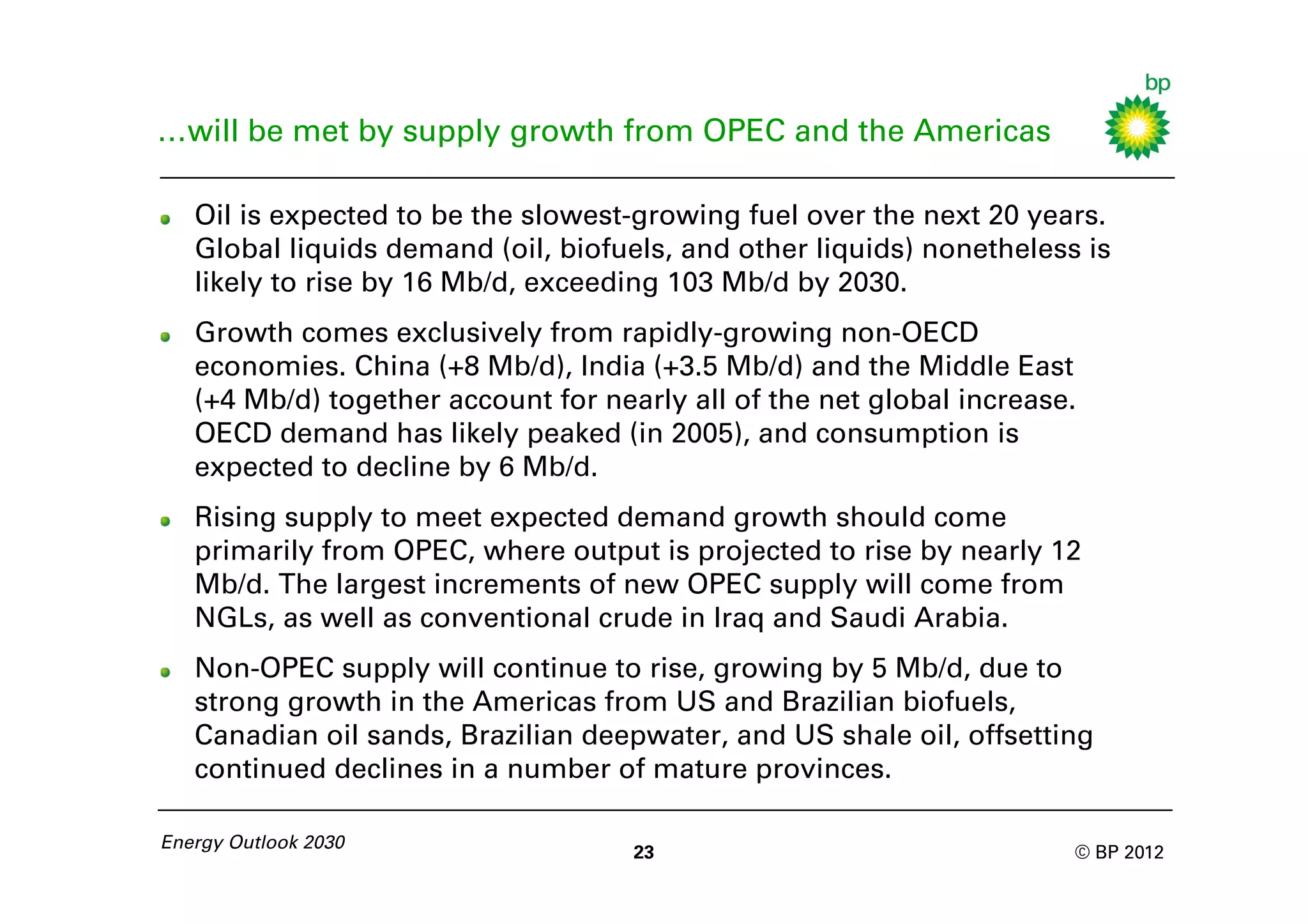 …will be met by supply growth from OPEC and the Americas

   Oil is expected to be the slowest-growing fuel over the next 20 years.
   Global liquids demand (oil, biofuels, and other liquids) nonetheless is
   likely to rise by 16 Mb/d, exceeding 103 Mb/d by 2030.
   Growth comes exclusively from rapidly-growing non-OECD
   economies. China (+8 Mb/d), India (+3.5 Mb/d) and the Middle East
   (+4 Mb/d) together account for nearly all of the net global increase.
   OECD demand has likely peaked (in 2005), and consumption is
   expected to decline by 6 Mb/d.
   Rising supply to meet expected demand growth should come
   primarily from OPEC, where output is projected to rise by nearly 12
   Mb/d. The largest increments of new OPEC supply will come from
   NGLs, as well as conventional crude in Iraq and Saudi Arabia.
   Non-OPEC supply will continue to rise, growing by 5 Mb/d, due to
   strong growth in the Americas from US and Brazilian biofuels,
   Canadian oil sands, Brazilian deepwater, and US shale oil, offsetting
   continued declines in a number of mature provinces.

Energy Outlook 2030
                                     23                                © BP 2012
 