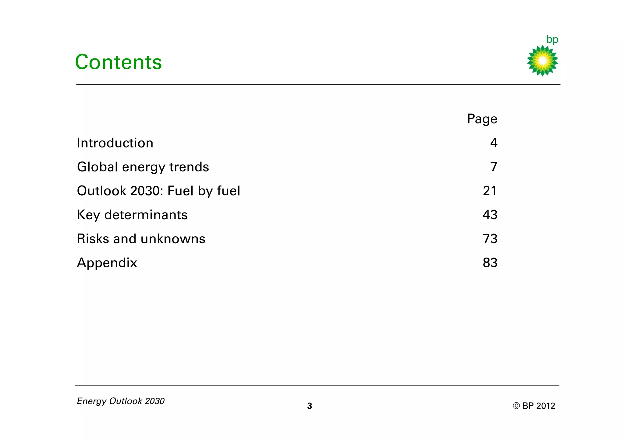 Contents

                                 Page
Introduction                        4
Global energy trends                7
Outlook 2030: Fuel by fuel         21
Key determinants                   43
Risks and unknowns                 73
Appendix                           83




Energy Outlook 2030
                             3          © BP 2012
 