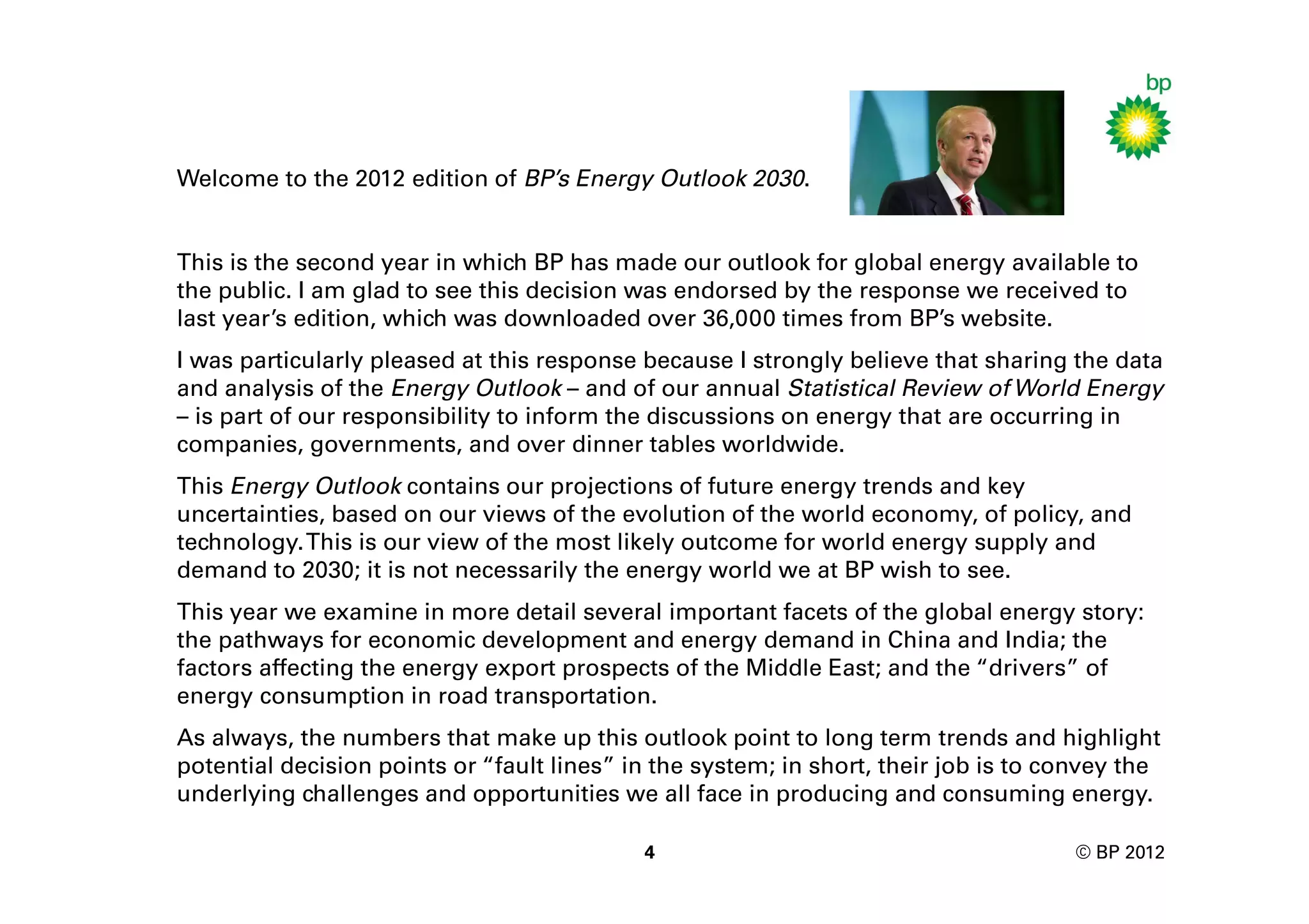 Welcome to the 2012 edition of BP’s Energy Outlook 2030.


This is the second year in which BP has made our outlook for global energy available to
the public. I am glad to see this decision was endorsed by the response we received to
last year’s edition, which was downloaded over 36,000 times from BP’s website.
I was particularly pleased at this response because I strongly believe that sharing the data
and analysis of the Energy Outlook – and of our annual Statistical Review of World Energy
– is part of our responsibility to inform the discussions on energy that are occurring in
companies, governments, and over dinner tables worldwide.
This Energy Outlook contains our projections of future energy trends and key
uncertainties, based on our views of the evolution of the world economy, of policy, and
technology. This is our view of the most likely outcome for world energy supply and
demand to 2030; it is not necessarily the energy world we at BP wish to see.
This year we examine in more detail several important facets of the global energy story:
the pathways for economic development and energy demand in China and India; the
factors affecting the energy export prospects of the Middle East; and the “drivers” of
energy consumption in road transportation.
As always, the numbers that make up this outlook point to long term trends and highlight
potential decision points or “fault lines” in the system; in short, their job is to convey the
underlying challenges and opportunities we all face in producing and consuming energy.

                                            4                                        © BP 2012
 