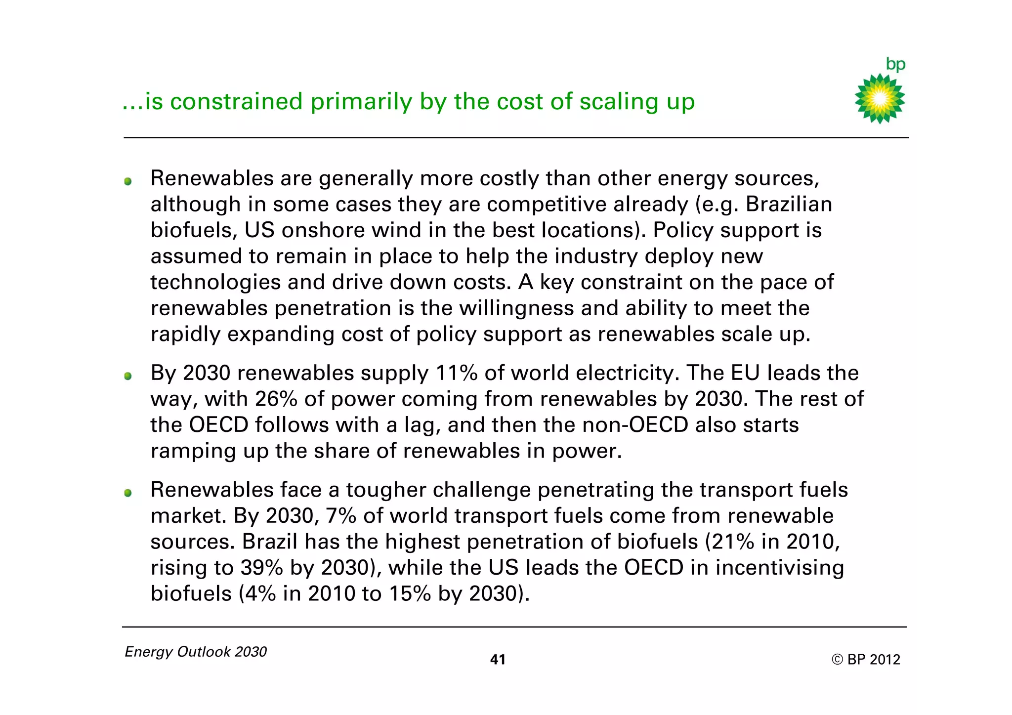 …is constrained primarily by the cost of scaling up


   Renewables are generally more costly than other energy sources,
   although in some cases they are competitive already (e.g. Brazilian
   biofuels, US onshore wind in the best locations). Policy support is
   assumed to remain in place to help the industry deploy new
   technologies and drive down costs. A key constraint on the pace of
   renewables penetration is the willingness and ability to meet the
   rapidly expanding cost of policy support as renewables scale up.
   By 2030 renewables supply 11% of world electricity. The EU leads the
   way, with 26% of power coming from renewables by 2030. The rest of
   the OECD follows with a lag, and then the non-OECD also starts
   ramping up the share of renewables in power.
   Renewables face a tougher challenge penetrating the transport fuels
   market. By 2030, 7% of world transport fuels come from renewable
   sources. Brazil has the highest penetration of biofuels (21% in 2010,
   rising to 39% by 2030), while the US leads the OECD in incentivising
   biofuels (4% in 2010 to 15% by 2030).

Energy Outlook 2030
                                    41                                © BP 2012
 