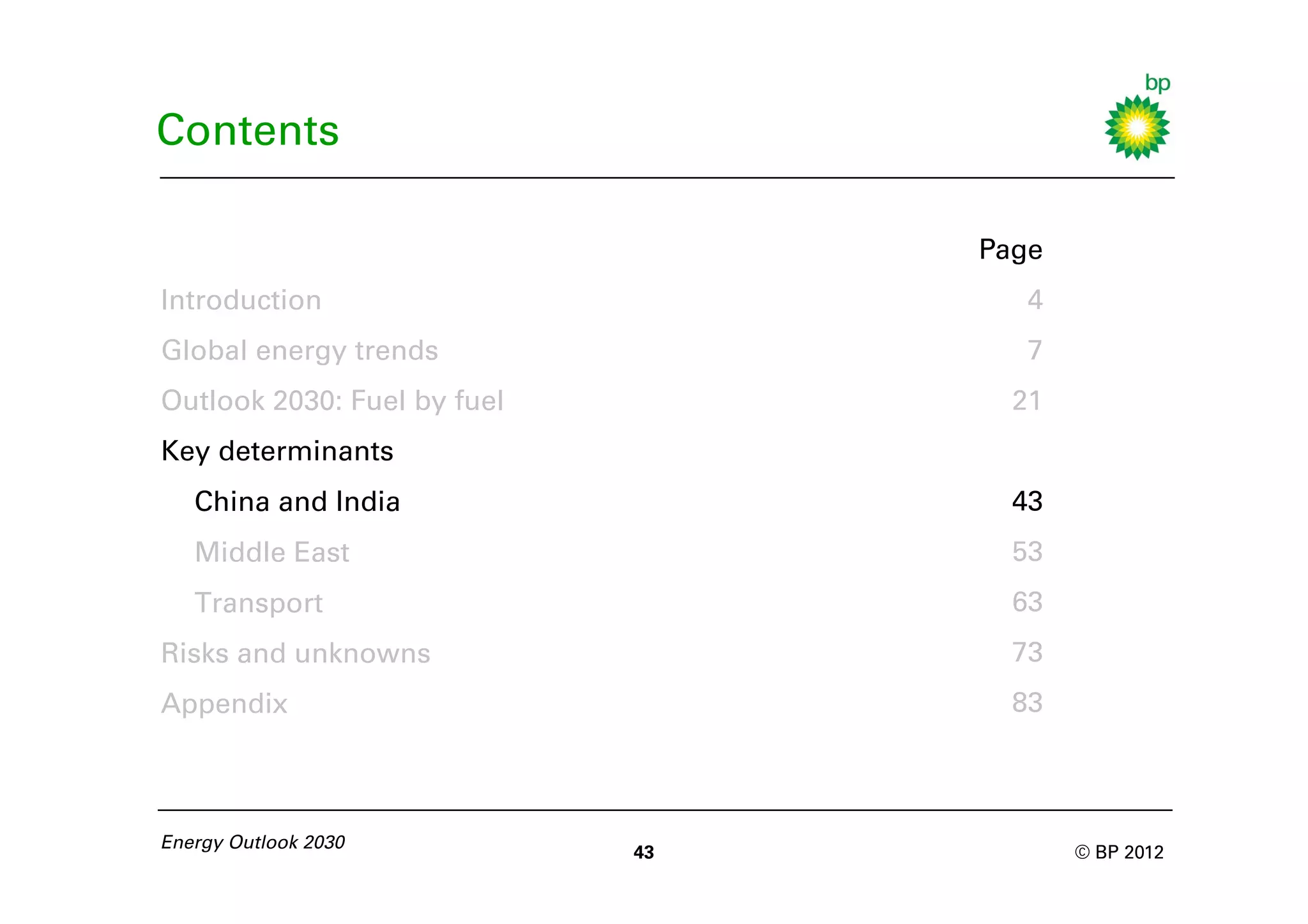 Contents

                                  Page
Introduction                         4
Global energy trends                 7
Outlook 2030: Fuel by fuel          21
Key determinants
   China and India                  43
   Middle East                      53
   Transport                        63
Risks and unknowns                  73
Appendix                            83



Energy Outlook 2030
                             43          © BP 2012
 