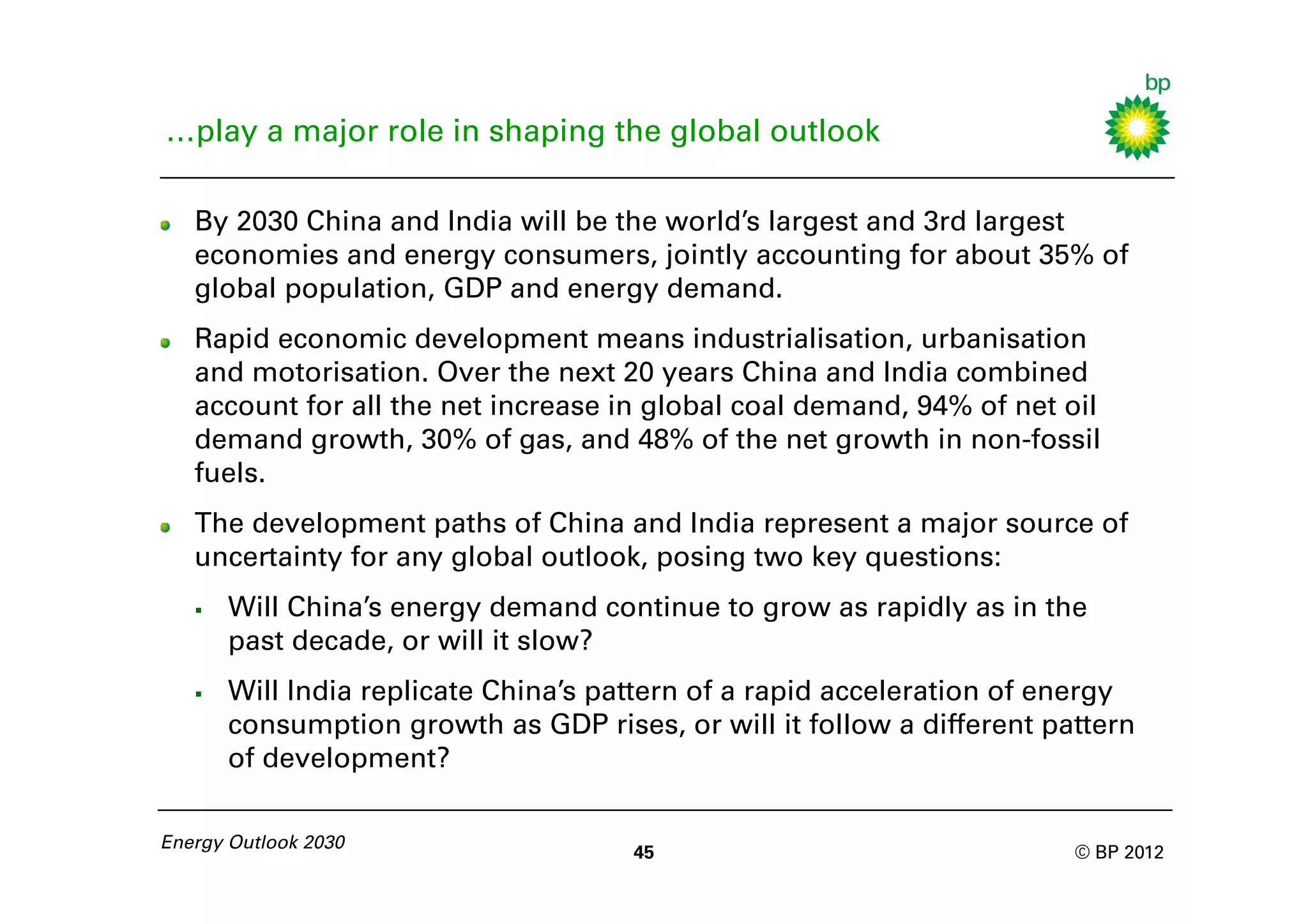 …play a major role in shaping the global outlook

   By 2030 China and India will be the world’s largest and 3rd largest
   economies and energy consumers, jointly accounting for about 35% of
   global population, GDP and energy demand.
   Rapid economic development means industrialisation, urbanisation
   and motorisation. Over the next 20 years China and India combined
   account for all the net increase in global coal demand, 94% of net oil
   demand growth, 30% of gas, and 48% of the net growth in non-fossil
   fuels.
   The development paths of China and India represent a major source of
   uncertainty for any global outlook, posing two key questions:
      Will China’s energy demand continue to grow as rapidly as in the
       past decade, or will it slow?
      Will India replicate China’s pattern of a rapid acceleration of energy
       consumption growth as GDP rises, or will it follow a different pattern
       of development?

Energy Outlook 2030
                                      45                                © BP 2012
 