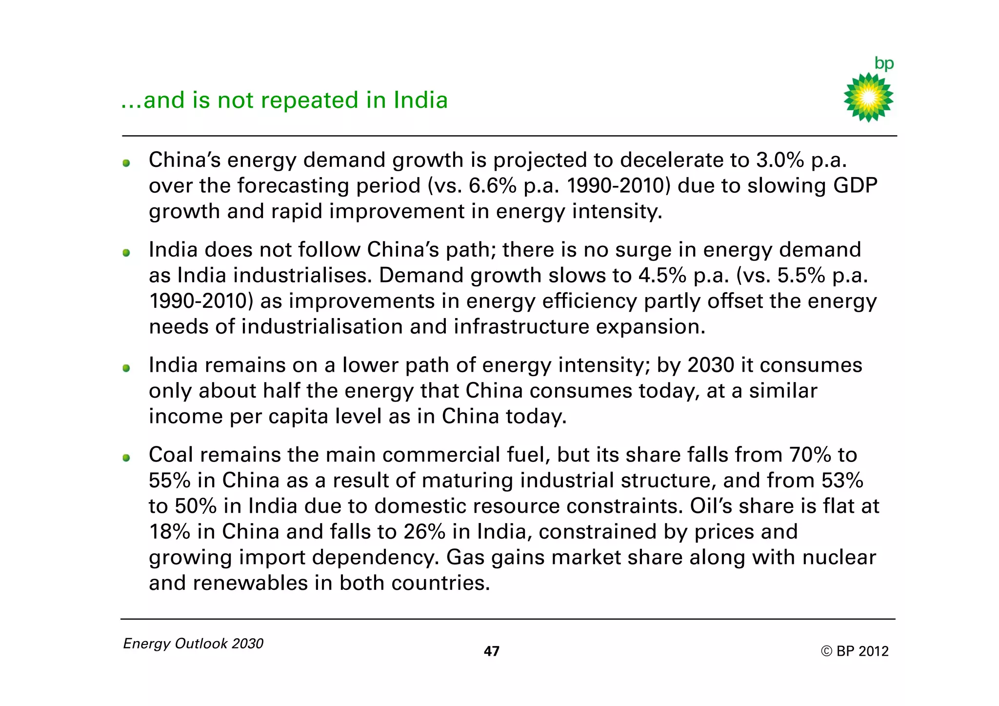 …and is not repeated in India

   China’s energy demand growth is projected to decelerate to 3.0% p.a.
   over the forecasting period (vs. 6.6% p.a. 1990-2010) due to slowing GDP
   growth and rapid improvement in energy intensity.
   India does not follow China’s path; there is no surge in energy demand
   as India industrialises. Demand growth slows to 4.5% p.a. (vs. 5.5% p.a.
   1990-2010) as improvements in energy efficiency partly offset the energy
   needs of industrialisation and infrastructure expansion.
   India remains on a lower path of energy intensity; by 2030 it consumes
   only about half the energy that China consumes today, at a similar
   income per capita level as in China today.
   Coal remains the main commercial fuel, but its share falls from 70% to
   55% in China as a result of maturing industrial structure, and from 53%
   to 50% in India due to domestic resource constraints. Oil’s share is flat at
   18% in China and falls to 26% in India, constrained by prices and
   growing import dependency. Gas gains market share along with nuclear
   and renewables in both countries.

Energy Outlook 2030
                                     47                                 © BP 2012
 