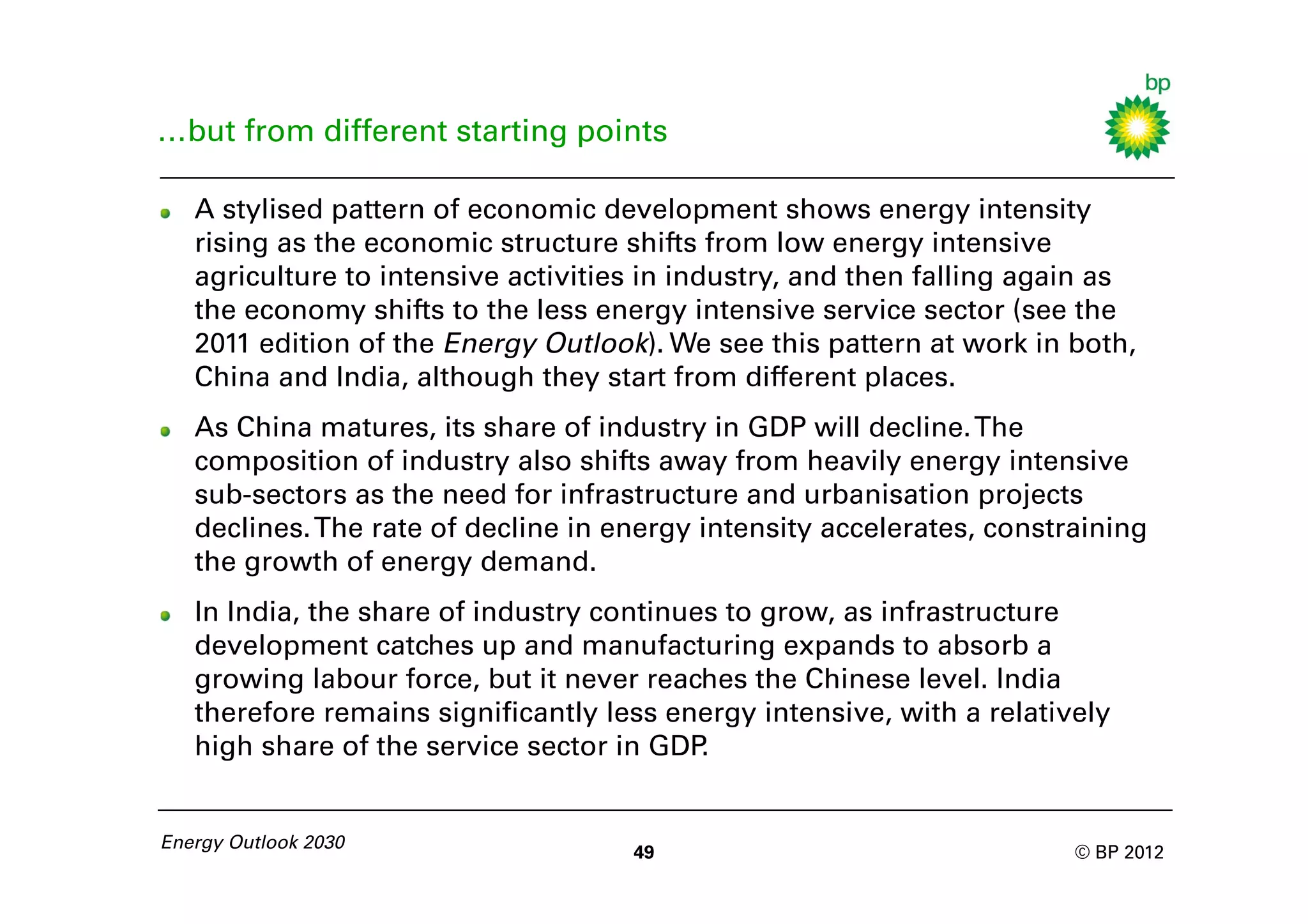 …but from different starting points

   A stylised pattern of economic development shows energy intensity
   rising as the economic structure shifts from low energy intensive
   agriculture to intensive activities in industry, and then falling again as
   the economy shifts to the less energy intensive service sector (see the
   2011 edition of the Energy Outlook). We see this pattern at work in both,
   China and India, although they start from different places.
   As China matures, its share of industry in GDP will decline. The
   composition of industry also shifts away from heavily energy intensive
   sub-sectors as the need for infrastructure and urbanisation projects
   declines. The rate of decline in energy intensity accelerates, constraining
   the growth of energy demand.
   In India, the share of industry continues to grow, as infrastructure
   development catches up and manufacturing expands to absorb a
   growing labour force, but it never reaches the Chinese level. India
   therefore remains significantly less energy intensive, with a relatively
   high share of the service sector in GDP .


Energy Outlook 2030
                                     49                                 © BP 2012
 