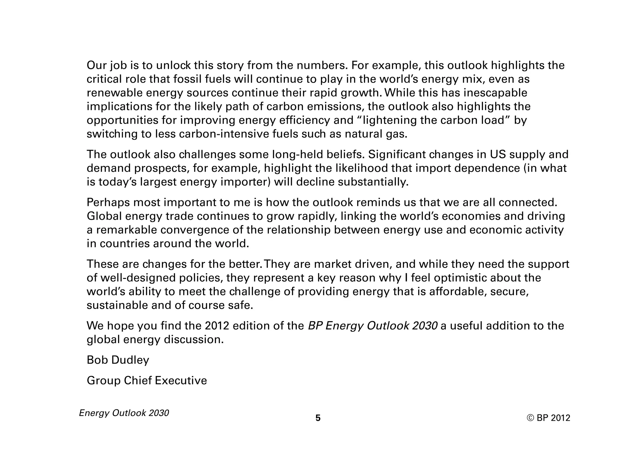 Our job is to unlock this story from the numbers. For example, this outlook highlights the
 critical role that fossil fuels will continue to play in the world’s energy mix, even as
 renewable energy sources continue their rapid growth. While this has inescapable
 implications for the likely path of carbon emissions, the outlook also highlights the
 opportunities for improving energy efficiency and “lightening the carbon load” by
 switching to less carbon-intensive fuels such as natural gas.
 The outlook also challenges some long-held beliefs. Significant changes in US supply and
 demand prospects, for example, highlight the likelihood that import dependence (in what
 is today’s largest energy importer) will decline substantially.
 Perhaps most important to me is how the outlook reminds us that we are all connected.
 Global energy trade continues to grow rapidly, linking the world’s economies and driving
 a remarkable convergence of the relationship between energy use and economic activity
 in countries around the world.
 These are changes for the better. They are market driven, and while they need the support
 of well-designed policies, they represent a key reason why I feel optimistic about the
 world’s ability to meet the challenge of providing energy that is affordable, secure,
 sustainable and of course safe.
 We hope you find the 2012 edition of the BP Energy Outlook 2030 a useful addition to the
 global energy discussion.
 Bob Dudley
 Group Chief Executive

Energy Outlook 2030
                                            5                                      © BP 2012
 