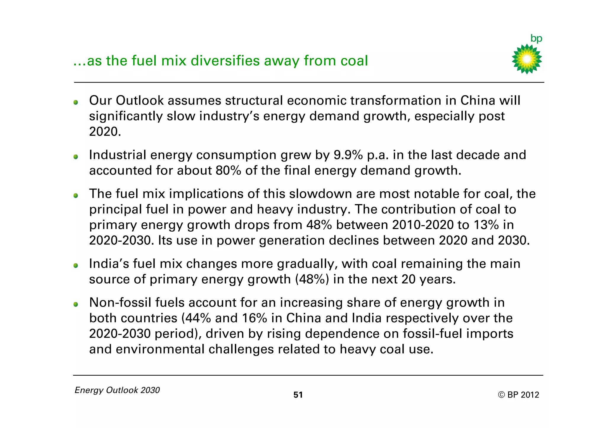 …as the fuel mix diversifies away from coal

   Our Outlook assumes structural economic transformation in China will
   significantly slow industry’s energy demand growth, especially post
   2020.
   Industrial energy consumption grew by 9.9% p.a. in the last decade and
   accounted for about 80% of the final energy demand growth.
   The fuel mix implications of this slowdown are most notable for coal, the
   principal fuel in power and heavy industry. The contribution of coal to
   primary energy growth drops from 48% between 2010-2020 to 13% in
   2020-2030. Its use in power generation declines between 2020 and 2030.
   India’s fuel mix changes more gradually, with coal remaining the main
   source of primary energy growth (48%) in the next 20 years.
   Non-fossil fuels account for an increasing share of energy growth in
   both countries (44% and 16% in China and India respectively over the
   2020-2030 period), driven by rising dependence on fossil-fuel imports
   and environmental challenges related to heavy coal use.


Energy Outlook 2030
                                    51                               © BP 2012
 